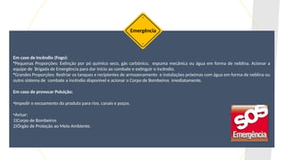 Em caso de Incêndio (Fogo):
•Pequenas Proporções: Extinção por pó químico seco, gás carbônico, espuma mecânica ou água em forma de neblina. Acionar a
equipe de Brigada de Emergência para dar início ao combate e extinguir o incêndio.
•Grandes Proporções: Resfriar os tanques e recipientes de armazenamento e instalações próximas com água em forma de neblina ou
outro sistema de combate a incêndio disponível e acionar o Corpo de Bombeiros imediatamente.
Em caso de provocar Poluição:
•Impedir o escoamento do produto para rios, canais e poços.
•Avisar:
1)Corpo de Bombeiros
2)Órgão de Proteção ao Meio Ambiente.
Emergência
 