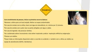 Com envolvimento de pessoas, iniciar os primeiros socorros básicos:
•Remover a vítima para um local arejado. Retirar as roupas contaminadas.
•Em caso de contato com os olhos, lavar com água em abundância, no mínimo por 15 minutos.
•Em caso de contato com a pele, lavar as partes atingidas com água e sabão.
•Em caso de ingestão: não provocar vômitos.
•Se o acidentado estiver inconsciente e não estiver respirando, praticar respiração artificial ou oxigenação.
•Chamar um médico.
•Passar todas as informações disponíveis sobre o ocorrido no acidente e também com a vítima ao médico ou
equipe de atendimento (SAMU, Bombeiros).
Emergência
 