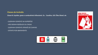 Classes de Incêndio
Classe B: Líquidos, gases e combustíveis inflamáveis. Ex.: Gasolina, GLP, Óleo Diesel, etc
- QUEIMAM SOMENTE NA SUPERFÍCIE
- NÃO DEIXAM RESÍDUOS OU CINZAS
- QUEIMAM SOMENTE ATRAVÉS DE CHAMAS
- EXTINTO POR ABAFAMENTO
 