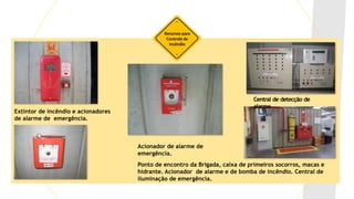 Recursos para
Controle de
Incêndio
Central de detecção de
alarme
Extintor de incêndio e acionadores
de alarme de emergência.
Acionador de alarme de
emergência.
Ponto de encontro da Brigada, caixa de primeiros socorros, macas e
hidrante. Acionador de alarme e de bomba de incêndio. Central de
iluminação de emergência.
 