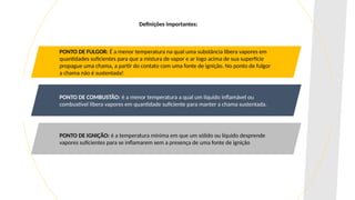 PONTO DE FULGOR: É a menor temperatura na qual uma substância libera vapores em
quantidades suficientes para que a mistura de vapor e ar logo acima de sua superfície
propague uma chama, a partir do contato com uma fonte de ignição. No ponto de fulgor
a chama não é sustentada!
PONTO DE COMBUSTÃO: é a menor temperatura a qual um líquido inflamável ou
combustível libera vapores em quantidade suficiente para manter a chama sustentada.
PONTO DE IGNIÇÃO: é a temperatura mínima em que um sólido ou líquido desprende
vapores suficientes para se inflamarem sem a presença de uma fonte de ignição
Definições importantes:
 