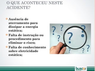 O QUE ACONTECEU NESTE
ACIDENTE?
 Ausência de
aterramento para
dissipar a energia
estática;
 Falta de instrução ou
procedimento para
eliminar o risco;
 Falta de conhecimento
sobre eletricidade
estática;
 