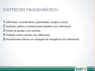 CONTEÚDO PROGRAMÁTICO
1.Inflamáveis: características, propriedades, perigos e riscos;
2.Controles coletivo e individual para trabalhos com inflamáveis;
3.Fontes de ignição e seu controle;
4.Proteção contra incêndio com inflamáveis;
5.Procedimentos básicos em situações de emergência com inflamáveis;
 