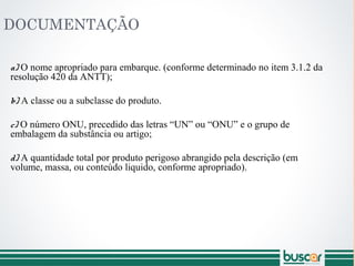 DOCUMENTAÇÃO
a) O nome apropriado para embarque. (conforme determinado no item 3.1.2 da
resolução 420 da ANTT);
b) A classe ou a subclasse do produto.
c) O número ONU, precedido das letras “UN” ou “ONU” e o grupo de
embalagem da substância ou artigo;
d) A quantidade total por produto perigoso abrangido pela descrição (em
volume, massa, ou conteúdo liquido, conforme apropriado).
 