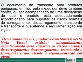 O documento de transporte para produtos
perigosos, emitido pelo expedidor deve também
conter, ou ser acompanhado de uma declaração
de que o produto está adequadamente
acondicionado para suportar os riscos normais
de carregamento, descarregamento, transbordo
e transporte e que atende à regulamentação em
vigor.
“Declaramos que o(s) produtos constante(s) nesta
Nota Fiscal, está(ão) adequadamente
acondicionado para suportar os riscos normais
de carregamento, descarregamento, transbordo e
transporte e que atende à regulamentação em
vigor.”
 