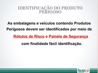 IDENTIFICAÇÃO DO PRODUTO
PERIGOSO
As embalagens e veículos contendo Produtos
Perigosos devem ser identificados por meio de
Rótulos de Risco e Painéis de Segurança
com finalidade fácil identificação.
 