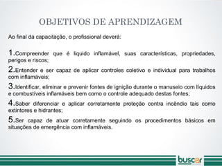 OBJETIVOS DE APRENDIZAGEM
Ao final da capacitação, o profissional deverá:
1.Compreender que é liquido inflamável, suas características, propriedades,
perigos e riscos;
2.Entender e ser capaz de aplicar controles coletivo e individual para trabalhos
com inflamáveis;
3.Identificar, eliminar e prevenir fontes de ignição durante o manuseio com líquidos
e combustíveis inflamáveis bem como o controle adequado destas fontes;
4.Saber diferenciar e aplicar corretamente proteção contra incêndio tais como
extintores e hidrantes;
5.Ser capaz de atuar corretamente seguindo os procedimentos básicos em
situações de emergência com inflamáveis.
 