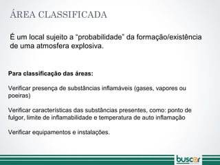 ÁREA CLASSIFICADA
É um local sujeito a “probabilidade” da formação/existência
de uma atmosfera explosiva.
Para classificação das áreas:
Verificar presença de substâncias inflamáveis (gases, vapores ou
poeiras)
Verificar características das substâncias presentes, como: ponto de
fulgor, limite de inflamabilidade e temperatura de auto inflamação
Verificar equipamentos e instalações.
 