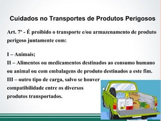Art. 7º - É proibido o transporte e/ou armazenamento de produto
perigoso juntamente com:
I – Animais;
II – Alimentos ou medicamentos destinados ao consumo humano
ou animal ou com embalagens de produto destinados a este fim.
III – outro tipo de carga, salvo se houver
compatibilidade entre os diversos
produtos transportados.
Cuidados no Transportes de Produtos Perigosos
 