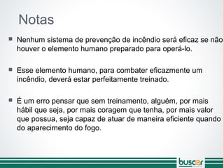 Notas
 Nenhum sistema de prevenção de incêndio será eficaz se não
houver o elemento humano preparado para operá-lo.
 Esse elemento humano, para combater eficazmente um
incêndio, deverá estar perfeitamente treinado.
 É um erro pensar que sem treinamento, alguém, por mais
hábil que seja, por mais coragem que tenha, por mais valor
que possua, seja capaz de atuar de maneira eficiente quando
do aparecimento do fogo.
 