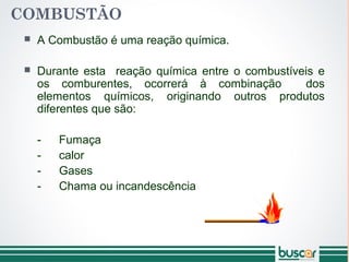COMBUSTÃO
 A Combustão é uma reação química.
 Durante esta reação química entre o combustíveis e
os comburentes, ocorrerá à combinação dos
elementos químicos, originando outros produtos
diferentes que são:
- Fumaça
- calor
- Gases
- Chama ou incandescência
 