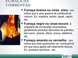FUMAÇA DA
COMBUSTÃO
 Fumaça branca ou cinza clara: nos
indica que é uma queima de combustível
comum. Ex. madeira, tecido, papel, capim,
etc.
 Fumaça negra ou cinza escura: é
originária de combustão incompletas,
geralmente produtos derivados de petróleo,
tais como, graxas, óleos, pneus, plásticos,
etc.
 Fumaça amarela ou vermelha : nos
indica que está queimando um combustível
em que seus gases são altamente tóxicos.
Ex. produtos químicos , etc.
 