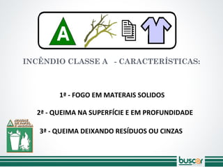 INCÊNDIO CLASSE A - CARACTERÍSTICAS:
2ª - QUEIMA NA SUPERFÍCIE E EM PROFUNDIDADE
3ª - QUEIMA DEIXANDO RESÍDUOS OU CINZAS
1ª - FOGO EM MATERAIS SOLIDOS
 