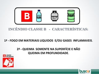 INCÊNDIO CLASSE B - CARACTERÍSTICAS:
2ª - QUEIMA SOMENTE NA SUPERFÍCIE E NÃO
QUEIMA EM PROFUNDIDADE.
1ª - FOGO EM MATERIAIS LIQUIDOS E/OU GASES INFLAMAVEIS.
 