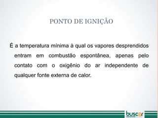 PONTO DE IGNIÇÃO
É a temperatura mínima à qual os vapores desprendidos
entram em combustão espontânea, apenas pelo
contato com o oxigênio do ar independente de
qualquer fonte externa de calor.
 