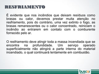 RESFRIAMENTORESFRIAMENTO
É evidente que nos incêndios que deixam resíduos como
brasas ou calor, devemos prestar muita atenção no
resfriamento, pois do contrário, uma vez extinto o fogo, as
brasas remanescentes ou o calor concentrado, reiniciam o
incêndio ao entrarem em contato com o comburente
fornecido pelo ar.
O resfriamento deve atingir toda a massa incendiada que se
encontra na profundidade. Um serviço operado
superficialmente não atingirá a parte interna do material
incendiado, o qual continuará lentamente em combustão.
 