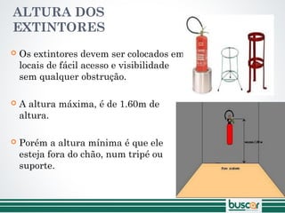ALTURA DOS
EXTINTORES
 Os extintores devem ser colocados em
locais de fácil acesso e visibilidade
sem qualquer obstrução.
 A altura máxima, é de 1.60m de
altura.
 Porém a altura mínima é que ele
esteja fora do chão, num tripé ou
suporte.
 