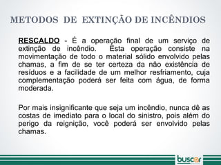 METODOS DE EXTINÇÃO DE INCÊNDIOS
RESCALDO - É a operação final de um serviço de
extinção de incêndio. Esta operação consiste na
movimentação de todo o material sólido envolvido pelas
chamas, a fim de se ter certeza da não existência de
resíduos e a facilidade de um melhor resfriamento, cuja
complementação poderá ser feita com água, de forma
moderada.
Por mais insignificante que seja um incêndio, nunca dê as
costas de imediato para o local do sinistro, pois além do
perigo da reignição, você poderá ser envolvido pelas
chamas.
 