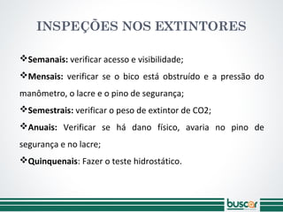 Semanais: verificar acesso e visibilidade;
Mensais: verificar se o bico está obstruído e a pressão do
manômetro, o lacre e o pino de segurança;
Semestrais: verificar o peso de extintor de CO2;
Anuais: Verificar se há dano físico, avaria no pino de
segurança e no lacre;
Quinquenais: Fazer o teste hidrostático.
INSPEÇÕES NOS EXTINTORES
 