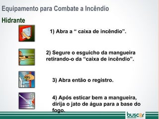 Equipamento para Combate a Incêndio
Hidrante
1) Abra a “ caixa de incêndio”.
2) Segure o esguicho da mangueira
retirando-o da “caixa de incêndio”.
3) Abra então o registro.
4) Após esticar bem a mangueira,
dirija o jato de água para a base do
fogo.
 
