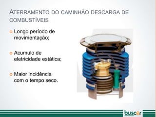 ATERRAMENTO DO CAMINHÃO DESCARGA DE
COMBUSTÍVEIS
 Longo período de
movimentação;
 Acumulo de
eletricidade estática;
 Maior incidência
com o tempo seco.
 