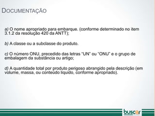 DOCUMENTAÇÃO
a) O nome apropriado para embarque. (conforme determinado no item
3.1.2 da resolução 420 da ANTT);
b) A classe ou a subclasse do produto.
c) O número ONU, precedido das letras “UN” ou “ONU” e o grupo de
embalagem da substância ou artigo;
d) A quantidade total por produto perigoso abrangido pela descrição (em
volume, massa, ou conteúdo liquido, conforme apropriado).
 