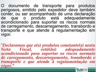 O documento de transporte para produtos
perigosos, emitido pelo expedidor deve também
conter, ou ser acompanhado de uma declaração
de que o produto está adequadamente
acondicionado para suportar os riscos normais
de carregamento, descarregamento, transbordo e
transporte e que atende à regulamentação em
vigor.
“Declaramos que o(s) produtos constante(s) nesta
Nota Fiscal, está(ão) adequadamente
acondicionado para suportar os riscos normais
de carregamento, descarregamento, transbordo e
transporte e que atende à regulamentação em
vigor.”
 
