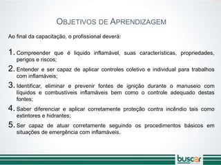 OBJETIVOS DE APRENDIZAGEM
Ao final da capacitação, o profissional deverá:
1. Compreender que é liquido inflamável, suas características, propriedades,
perigos e riscos;
2. Entender e ser capaz de aplicar controles coletivo e individual para trabalhos
com inflamáveis;
3. Identificar, eliminar e prevenir fontes de ignição durante o manuseio com
líquidos e combustíveis inflamáveis bem como o controle adequado destas
fontes;
4. Saber diferenciar e aplicar corretamente proteção contra incêndio tais como
extintores e hidrantes;
5. Ser capaz de atuar corretamente seguindo os procedimentos básicos em
situações de emergência com inflamáveis.
 