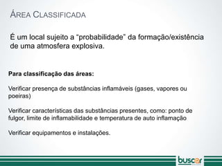 ÁREA CLASSIFICADA
É um local sujeito a “probabilidade” da formação/existência
de uma atmosfera explosiva.
Para classificação das áreas:
Verificar presença de substâncias inflamáveis (gases, vapores ou
poeiras)
Verificar características das substâncias presentes, como: ponto de
fulgor, limite de inflamabilidade e temperatura de auto inflamação
Verificar equipamentos e instalações.
 