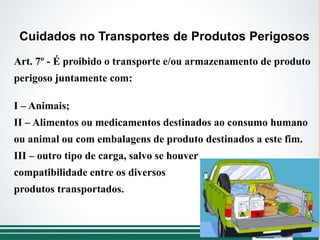 Art. 7º - É proibido o transporte e/ou armazenamento de produto
perigoso juntamente com:
I – Animais;
II – Alimentos ou medicamentos destinados ao consumo humano
ou animal ou com embalagens de produto destinados a este fim.
III – outro tipo de carga, salvo se houver
compatibilidade entre os diversos
produtos transportados.
Cuidados no Transportes de Produtos Perigosos
 