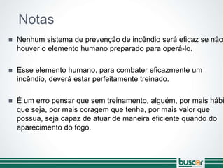 Notas
 Nenhum sistema de prevenção de incêndio será eficaz se não
houver o elemento humano preparado para operá-lo.
 Esse elemento humano, para combater eficazmente um
incêndio, deverá estar perfeitamente treinado.
 É um erro pensar que sem treinamento, alguém, por mais hábi
que seja, por mais coragem que tenha, por mais valor que
possua, seja capaz de atuar de maneira eficiente quando do
aparecimento do fogo.
 