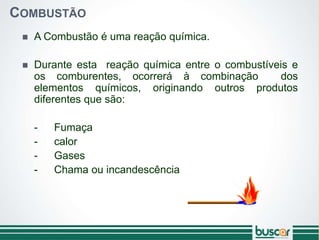 COMBUSTÃO
 A Combustão é uma reação química.
 Durante esta reação química entre o combustíveis e
os comburentes, ocorrerá à combinação dos
elementos químicos, originando outros produtos
diferentes que são:
- Fumaça
- calor
- Gases
- Chama ou incandescência
 