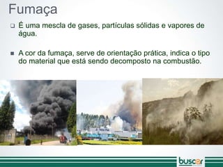 Fumaça
 É uma mescla de gases, partículas sólidas e vapores de
água.
 A cor da fumaça, serve de orientação prática, indica o tipo
do material que está sendo decomposto na combustão.
 