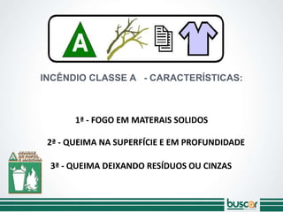 INCÊNDIO CLASSE A - CARACTERÍSTICAS:
2ª - QUEIMA NA SUPERFÍCIE E EM PROFUNDIDADE
3ª - QUEIMA DEIXANDO RESÍDUOS OU CINZAS
1ª - FOGO EM MATERAIS SOLIDOS
 