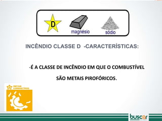 INCÊNDIO CLASSE D -CARACTERÍSTICAS:
-É A CLASSE DE INCÊNDIO EM QUE O COMBUSTÍVEL
SÃO METAIS PIROFÓRICOS.
 