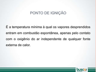 PONTO DE IGNIÇÃO
É a temperatura mínima à qual os vapores desprendidos
entram em combustão espontânea, apenas pelo contato
com o oxigênio do ar independente de qualquer fonte
externa de calor.
 