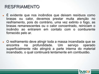 RESFRIAMENTO
 É evidente que nos incêndios que deixam resíduos como
brasas ou calor, devemos prestar muita atenção no
resfriamento, pois do contrário, uma vez extinto o fogo, as
brasas remanescentes ou o calor concentrado, reiniciam o
incêndio ao entrarem em contato com o comburente
fornecido pelo ar.
 O resfriamento deve atingir toda a massa incendiada que se
encontra na profundidade. Um serviço operado
superficialmente não atingirá a parte interna do material
incendiado, o qual continuará lentamente em combustão.
 