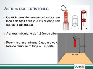 ALTURA DOS EXTINTORES
 Os extintores devem ser colocados em
locais de fácil acesso e visibilidade sem
qualquer obstrução.
 A altura máxima, é de 1.60m de altura.
 Porém a altura mínima é que ele esteja
fora do chão, num tripé ou suporte.
 