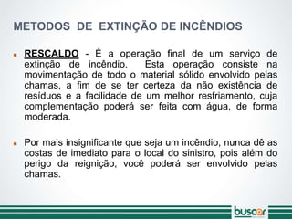 METODOS DE EXTINÇÃO DE INCÊNDIOS
 RESCALDO - É a operação final de um serviço de
extinção de incêndio. Esta operação consiste na
movimentação de todo o material sólido envolvido pelas
chamas, a fim de se ter certeza da não existência de
resíduos e a facilidade de um melhor resfriamento, cuja
complementação poderá ser feita com água, de forma
moderada.
 Por mais insignificante que seja um incêndio, nunca dê as
costas de imediato para o local do sinistro, pois além do
perigo da reignição, você poderá ser envolvido pelas
chamas.
 