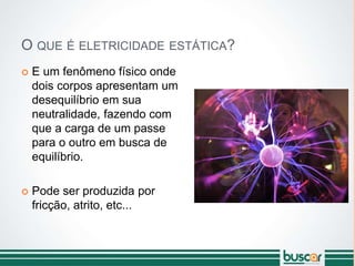 O QUE É ELETRICIDADE ESTÁTICA?
 E um fenômeno físico onde
dois corpos apresentam um
desequilíbrio em sua
neutralidade, fazendo com
que a carga de um passe
para o outro em busca de
equilíbrio.
 Pode ser produzida por
fricção, atrito, etc...
 