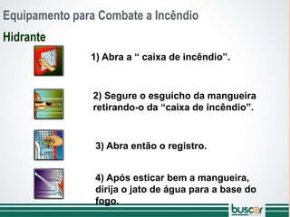 Equipamento para Combate a Incêndio
Hidrante
1) Abra a “ caixa de incêndio”.
2) Segure o esguicho da mangueira
retirando-o da “caixa de incêndio”.
3) Abra então o registro.
4) Após esticar bem a mangueira,
dirija o jato de água para a base do
fogo.
 