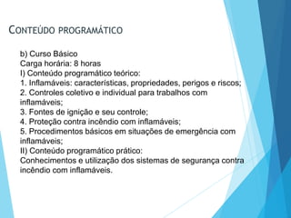 CONTEÚDO PROGRAMÁTICO
b) Curso Básico
Carga horária: 8 horas
I) Conteúdo programático teórico:
1. Inflamáveis: características, propriedades, perigos e riscos;
2. Controles coletivo e individual para trabalhos com
inflamáveis;
3. Fontes de ignição e seu controle;
4. Proteção contra incêndio com inflamáveis;
5. Procedimentos básicos em situações de emergência com
inflamáveis;
II) Conteúdo programático prático:
Conhecimentos e utilização dos sistemas de segurança contra
incêndio com inflamáveis.
 