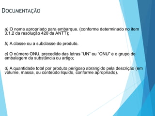 DOCUMENTAÇÃO
a) O nome apropriado para embarque. (conforme determinado no item
3.1.2 da resolução 420 da ANTT);
b) A classe ou a subclasse do produto.
c) O número ONU, precedido das letras “UN” ou “ONU” e o grupo de
embalagem da substância ou artigo;
d) A quantidade total por produto perigoso abrangido pela descrição (em
volume, massa, ou conteúdo liquido, conforme apropriado).
 