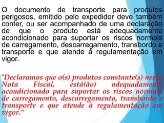 O documento de transporte para produtos
perigosos, emitido pelo expedidor deve também
conter, ou ser acompanhado de uma declaração
de que o produto está adequadamente
acondicionado para suportar os riscos normais
de carregamento, descarregamento, transbordo e
transporte e que atende à regulamentação em
vigor.
“Declaramos que o(s) produtos constante(s) nesta
Nota Fiscal, está(ão) adequadamente
acondicionado para suportar os riscos normais
de carregamento, descarregamento, transbordo e
transporte e que atende à regulamentação em
vigor.”
 
