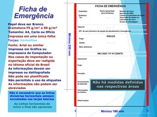 Mínimo250mm
Mínimo 198 mm5 5
Ficha de
Emergência
Mínimo 188 mm
FICHA DE EMERGÊNCIA
Expedidor
Endereço
Tel.:
Número de risco:
Número da ONU:
Classe ou subclasse de risco:
Descrição da classe ou
subclasse de risco:
Aspecto:
Papel deve ser Branco
Gramatura:75 g/m² a 90 g/m²
Tamanho: A4, Carta ou Ofício
Impressa em uma única folha RISCOS
Fogo:
Saúde:
Meio Ambiente:
EM CASO DE ACIDENTE
Vazamento:
Fogo:
Poluição:
Envolvimento
de pessoas:
Informações
ao médico:
Observações:
Grupo de embalagem:
Tarjas: Vermelhas
Fonte: Arial ou similar
Impressa em Gráfica ou
impressora de Computador
Nos casos de importação ou
exportação deve ser redigida
no idioma oficial do Brasil
As informações devem ser
impressa ou datilografada
Não pode ser plastificada
Não permitido o uso de etiquetas
As informações não podem ser
abreviadas
Não é necessário que as linhas
divisórias horizontais estejam
encostadas nas tarjas laterais
As Linhas horizontais de
início e final são opcionais
Área “A”
Área “B”
Área “C”
Área “D”
Área “E”
Área “F”
EPI de uso exclusivo da equipe de atendimento a emergência:
Nome apropriado
para embarque
Não há medidas definidas
nas respectivas áreas
 
