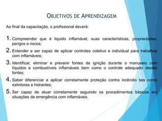 OBJETIVOS DE APRENDIZAGEM
Ao final da capacitação, o profissional deverá:
1. Compreender que é liquido inflamável, suas características, propriedades,
perigos e riscos;
2. Entender e ser capaz de aplicar controles coletivo e individual para trabalhos
com inflamáveis;
3. Identificar, eliminar e prevenir fontes de ignição durante o manuseio com
líquidos e combustíveis inflamáveis bem como o controle adequado destas
fontes;
4. Saber diferenciar e aplicar corretamente proteção contra incêndio tais como
extintores e hidrantes;
5. Ser capaz de atuar corretamente seguindo os procedimentos básicos em
situações de emergência com inflamáveis.
 