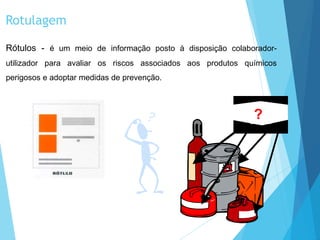 Rotulagem
Rótulos - é um meio de informação posto à disposição colaborador-
utilizador para avaliar os riscos associados aos produtos químicos
perigosos e adoptar medidas de prevenção.
?
 