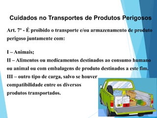 Art. 7º - É proibido o transporte e/ou armazenamento de produto
perigoso juntamente com:
I – Animais;
II – Alimentos ou medicamentos destinados ao consumo humano
ou animal ou com embalagens de produto destinados a este fim.
III – outro tipo de carga, salvo se houver
compatibilidade entre os diversos
produtos transportados.
Cuidados no Transportes de Produtos Perigosos
 