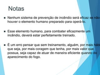 Notas
 Nenhum sistema de prevenção de incêndio será eficaz se não
houver o elemento humano preparado para operá-lo.
 Esse elemento humano, para combater eficazmente um
incêndio, deverá estar perfeitamente treinado.
 É um erro pensar que sem treinamento, alguém, por mais hábi
que seja, por mais coragem que tenha, por mais valor que
possua, seja capaz de atuar de maneira eficiente quando do
aparecimento do fogo.
 