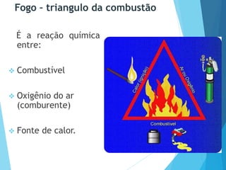 Fogo – triangulo da combustão
É a reação química
entre:
 Combustível
 Oxigênio do ar
(comburente)
 Fonte de calor.
 